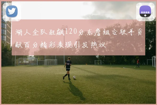 湖人全队狂飙120分东詹组合联手贡献百分精彩表现引发热议