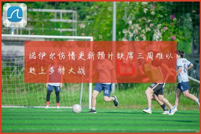 诺伊尔伤情更新预计缺席三周难以赶上多特大战