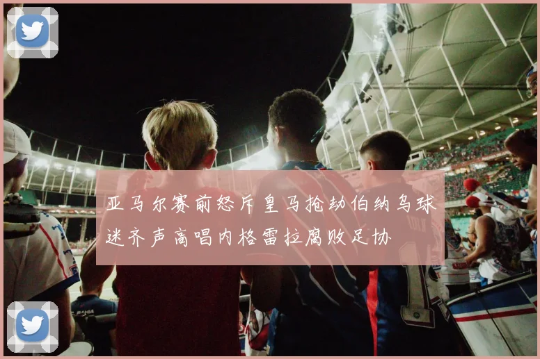 亚马尔赛前怒斥皇马抢劫伯纳乌球迷齐声高唱内格雷拉腐败足协