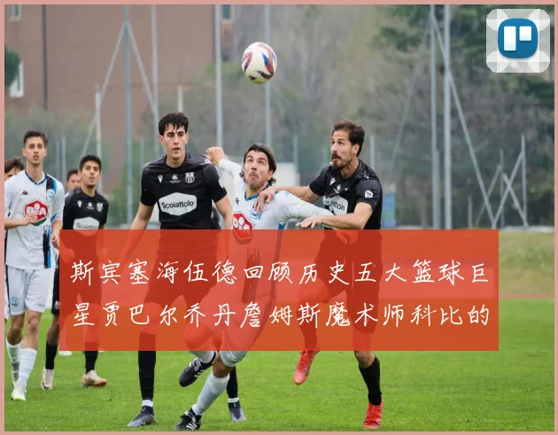 斯宾塞海伍德回顾历史五大篮球巨星贾巴尔乔丹詹姆斯魔术师科比的辉煌成就
