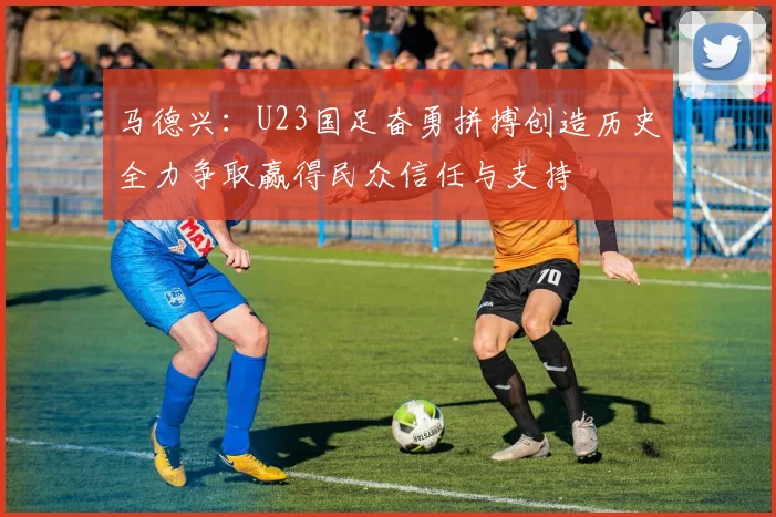 马德兴：U23国足奋勇拼搏创造历史全力争取赢得民众信任与支持