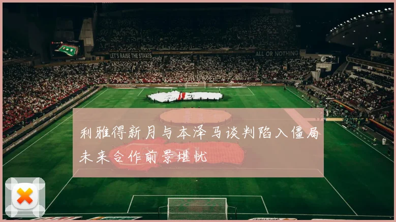 利雅得新月与本泽马谈判陷入僵局未来合作前景堪忧