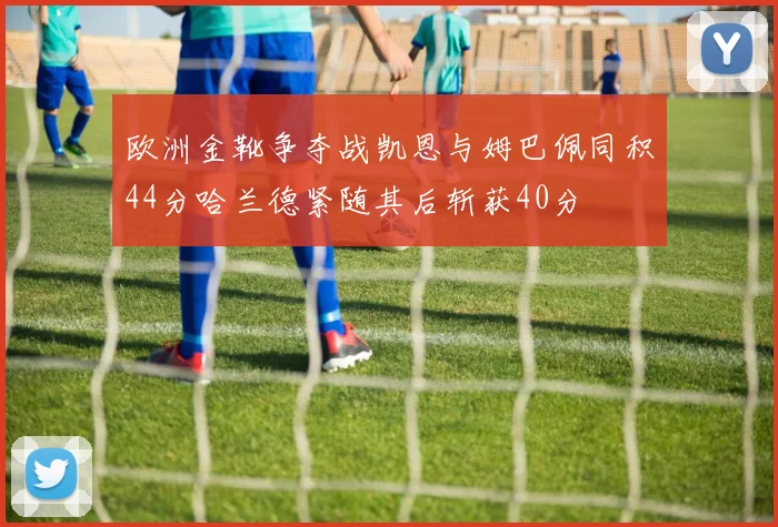 欧洲金靴争夺战凯恩与姆巴佩同积44分哈兰德紧随其后斩获40分