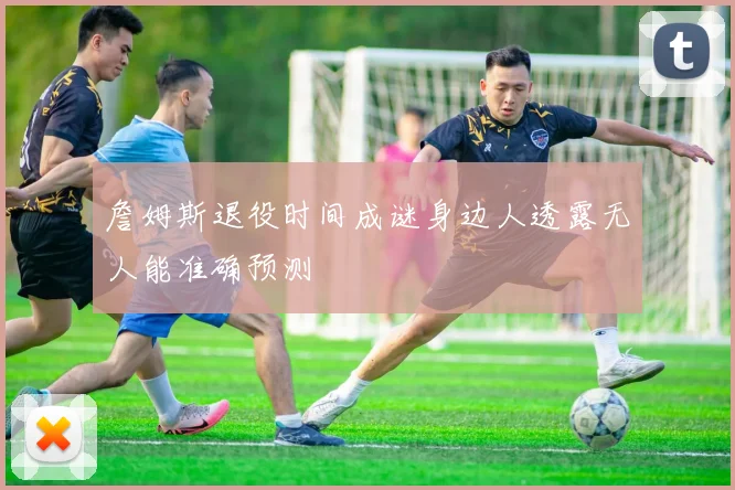 詹姆斯退役时间成谜身边人透露无人能准确预测