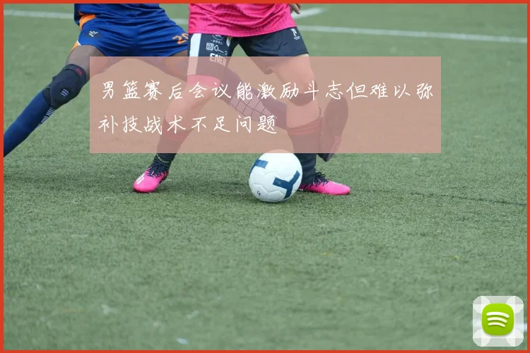 男篮赛后会议能激励斗志但难以弥补技战术不足问题