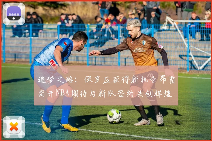 追梦之路：保罗应获得新机会昂首离开NBA期待与新队签约共创辉煌