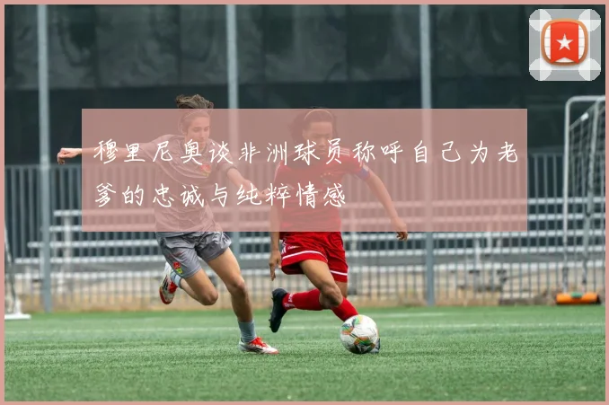 穆里尼奥谈非洲球员称呼自己为老爹的忠诚与纯粹情感