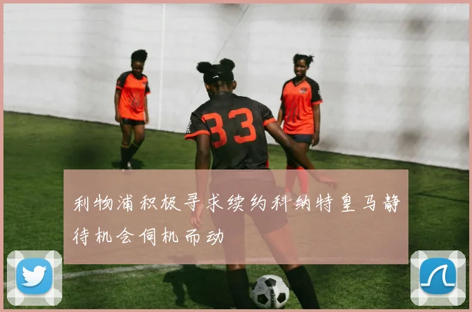 利物浦积极寻求续约科纳特皇马静待机会伺机而动
