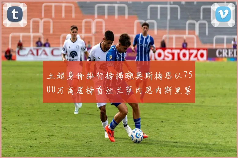 土超身价排行榜揭晓奥斯梅恩以7500万高居榜首杜兰萨内恩内斯里紧随其后
