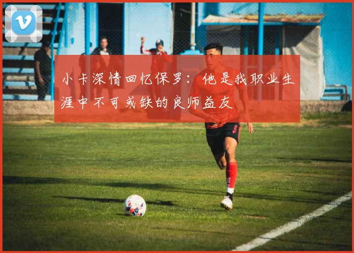 小卡深情回忆保罗：他是我职业生涯中不可或缺的良师益友