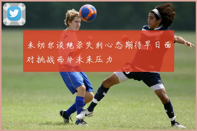 米切尔谈绝杀失利心态期待早日面对挑战而非未来压力
