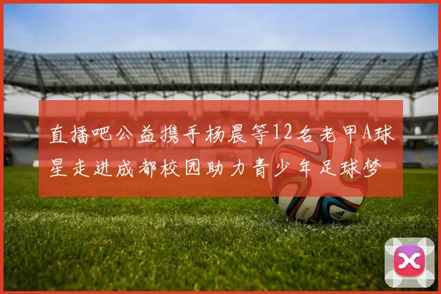 直播吧公益携手杨晨等12名老甲A球星走进成都校园助力青少年足球梦想