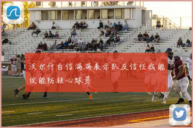 沃尔什自信满满表示队友信任我能攻能防核心球员