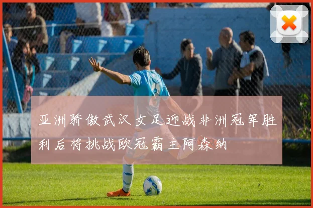 亚洲骄傲武汉女足迎战非洲冠军胜利后将挑战欧冠霸主阿森纳
