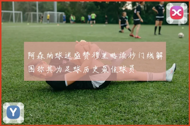 阿森纳球迷盛赞穆里略读秒门线解围称其为足球历史最佳球员