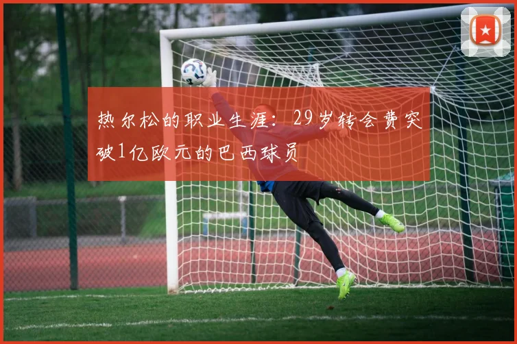 热尔松的职业生涯：29岁转会费突破1亿欧元的巴西球员