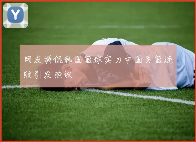 网友调侃韩国篮球实力中国男篮连败引发热议