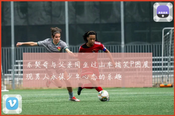 东契奇与父亲同坐过山车搞笑P图展现男人永葆少年心态的乐趣