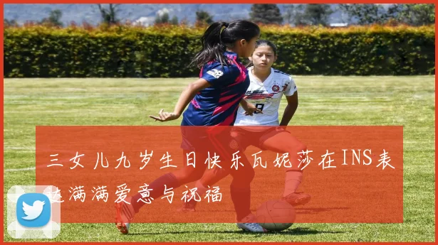 三女儿九岁生日快乐瓦妮莎在INS表达满满爱意与祝福