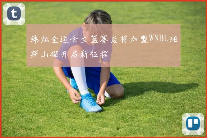 韩旭全运会女篮赛后将加盟WNBL珀斯山猫开启新征程