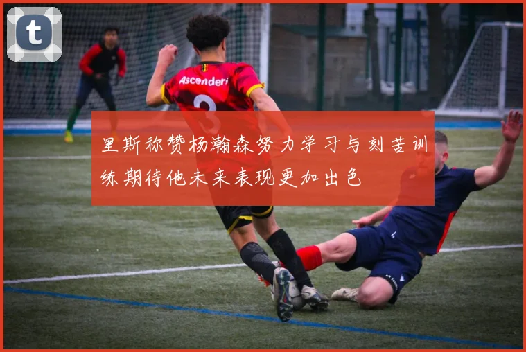 里斯称赞杨瀚森努力学习与刻苦训练期待他未来表现更加出色