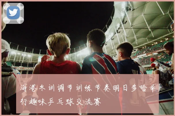 海港冬训调节训练节奏明日多哈举行趣味乒乓球交流赛