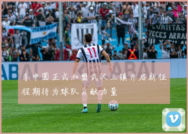 李申圆正式加盟武汉三镇开启新征程期待为球队贡献力量