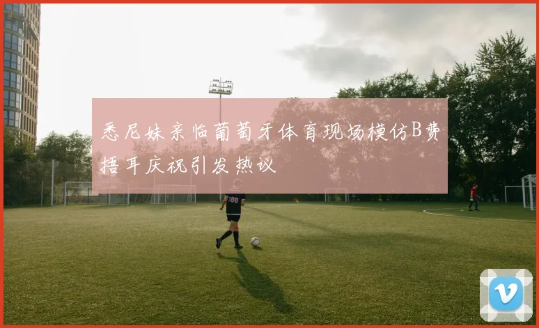 悉尼妹亲临葡萄牙体育现场模仿B费捂耳庆祝引发热议