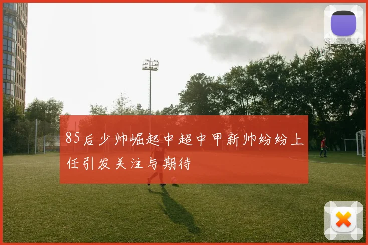 85后少帅崛起中超中甲新帅纷纷上任引发关注与期待