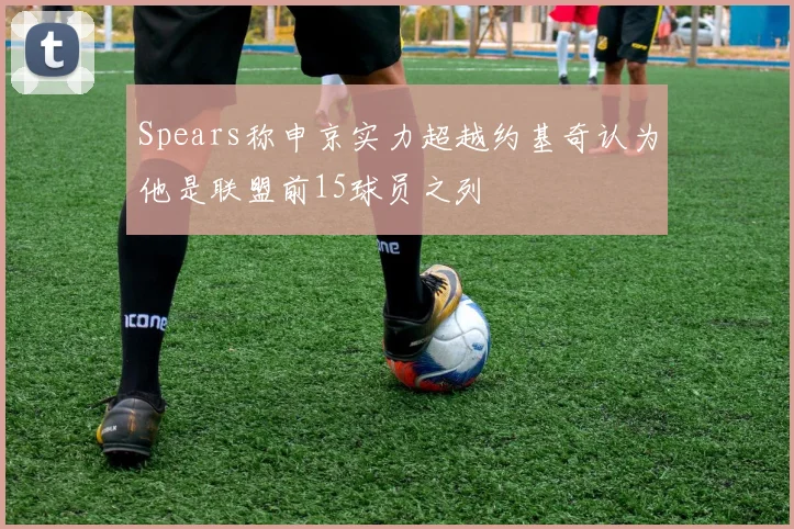 Spears称申京实力超越约基奇认为他是联盟前15球员之列