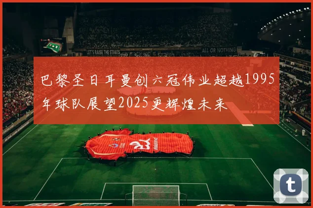 巴黎圣日耳曼创六冠伟业超越1995年球队展望2025更辉煌未来