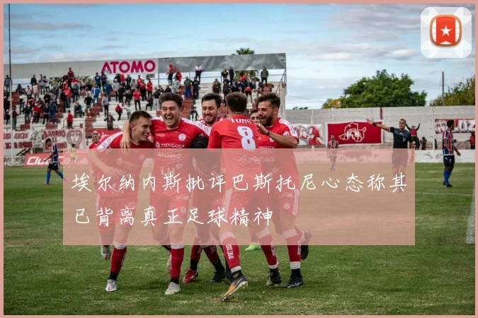 埃尔纳内斯批评巴斯托尼心态称其已背离真正足球精神
