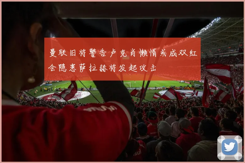 曼联旧将警告卢克肖懒惰或成双红会隐患萨拉赫将发起攻击