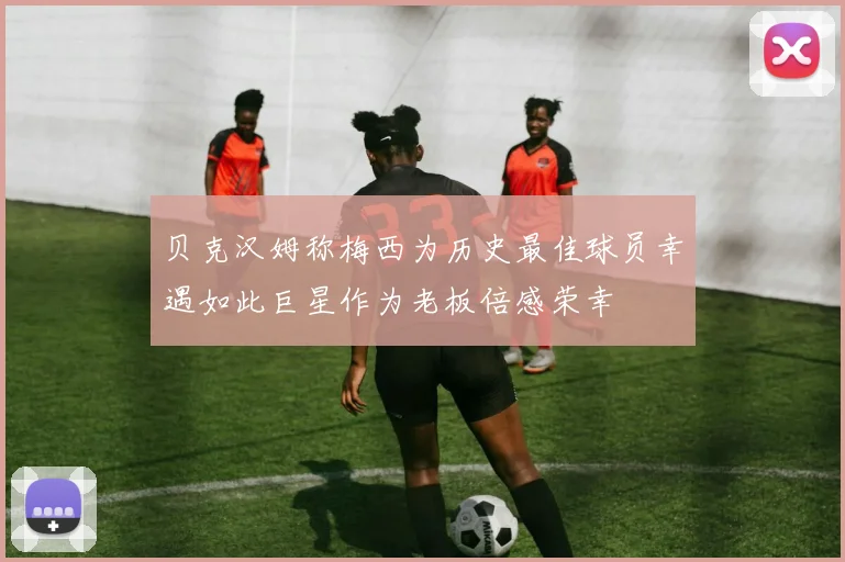贝克汉姆称梅西为历史最佳球员幸遇如此巨星作为老板倍感荣幸