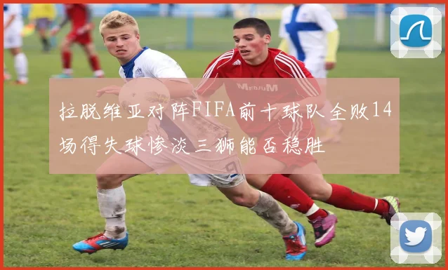 拉脱维亚对阵FIFA前十球队全败14场得失球惨淡三狮能否稳胜