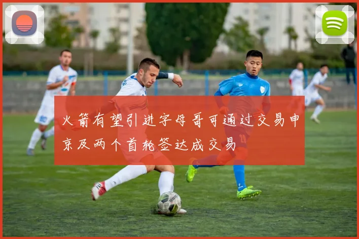 火箭有望引进字母哥可通过交易申京及两个首轮签达成交易