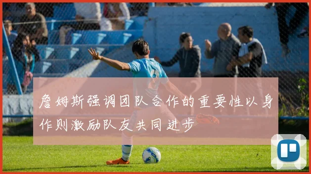 詹姆斯强调团队合作的重要性以身作则激励队友共同进步