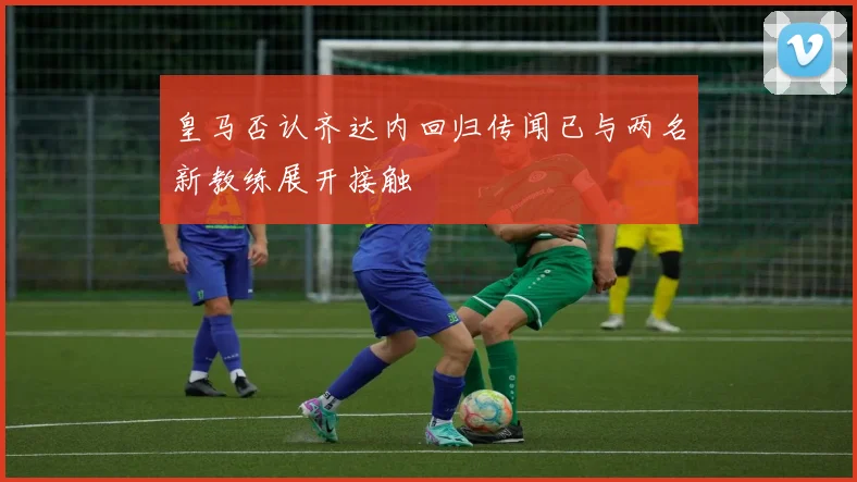 皇马否认齐达内回归传闻已与两名新教练展开接触