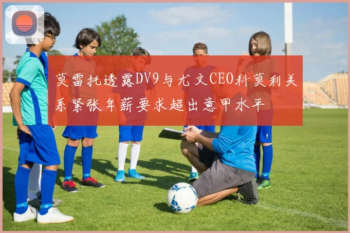 莫雷托透露DV9与尤文CEO科莫利关系紧张年薪要求超出意甲水平