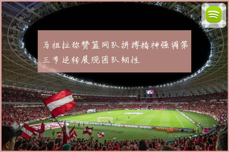马祖拉称赞篮网队拼搏精神强调第三节逆转展现团队韧性
