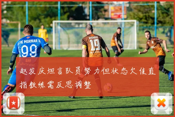 赵发庆坦言队员努力但状态欠佳直指教练需反思调整