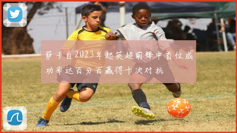 萨卡自2023年起英超前锋中首位成功率达百分百赢得十次对抗