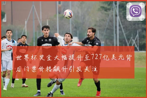 世界杯奖金大幅提升至727亿美元背后门票价格飙升引发关注