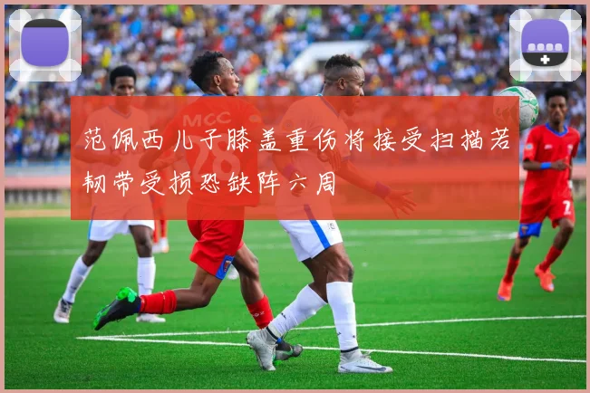 范佩西儿子膝盖重伤将接受扫描若韧带受损恐缺阵六周