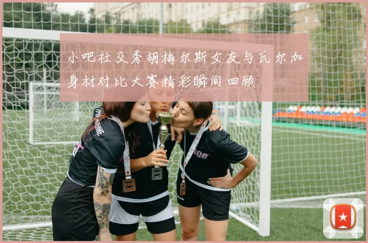 小吧社交秀胡梅尔斯女友与瓦尔加身材对比大赛精彩瞬间回顾