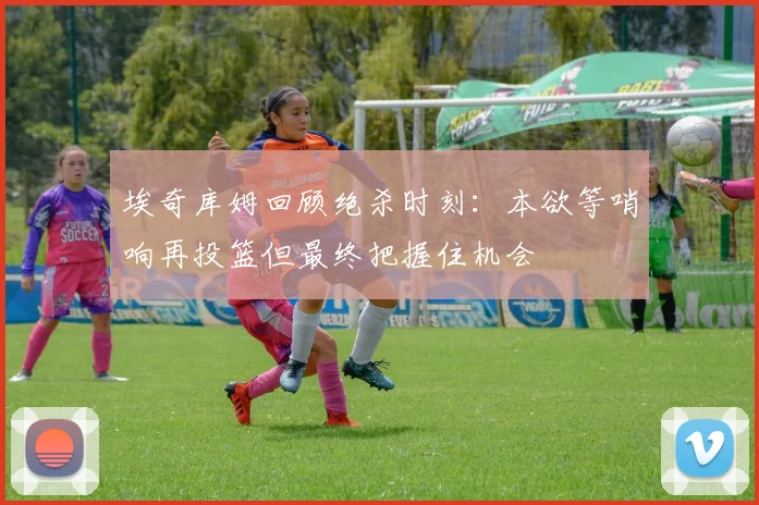 埃奇库姆回顾绝杀时刻：本欲等哨响再投篮但最终把握住机会