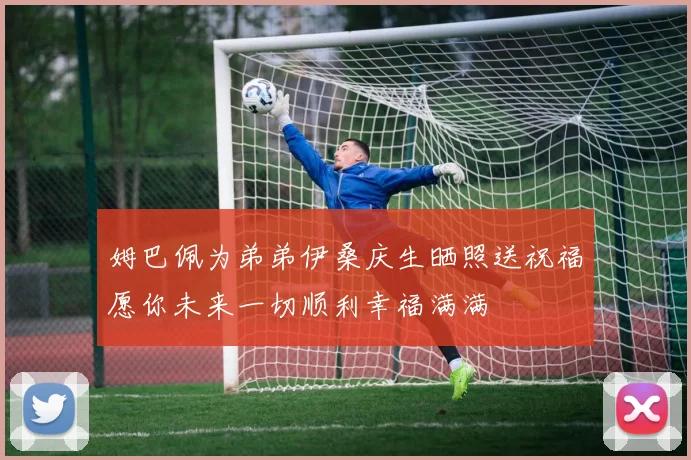 姆巴佩为弟弟伊桑庆生晒照送祝福愿你未来一切顺利幸福满满