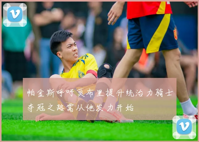 帕金斯呼吁莫布里提升统治力骑士夺冠之路需从他发力开始