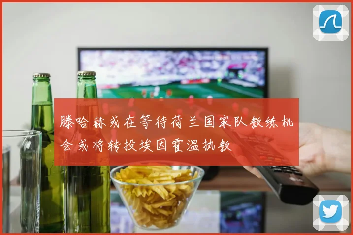 滕哈赫或在等待荷兰国家队教练机会或将转投埃因霍温执教