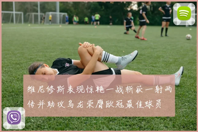 维尼修斯表现惊艳一战斩获一射两传并助攻乌龙荣膺欧冠最佳球员